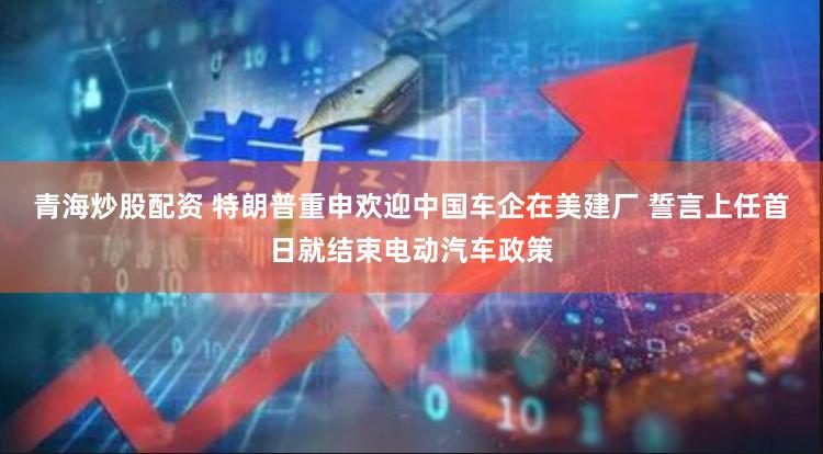 青海炒股配资 特朗普重申欢迎中国车企在美建厂 誓言上任首日就结束电动汽车政策