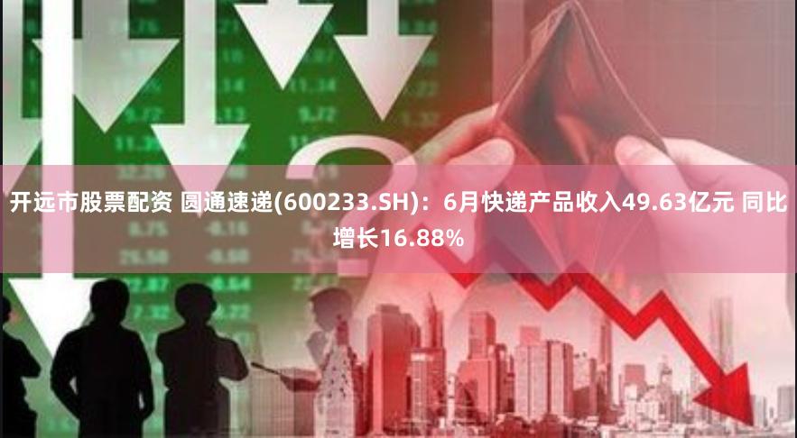 开远市股票配资 圆通速递(600233.SH)：6月快递产品收入49.63亿元 同比增长16.88%