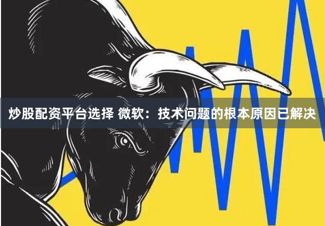 炒股配资平台选择 微软：技术问题的根本原因已解决