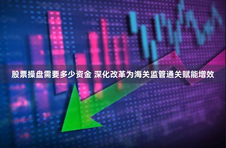 股票操盘需要多少资金 深化改革为海关监管通关赋能增效