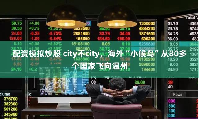 配资模拟炒股 city不city，海外“小候鸟”从80多个国家飞向温州