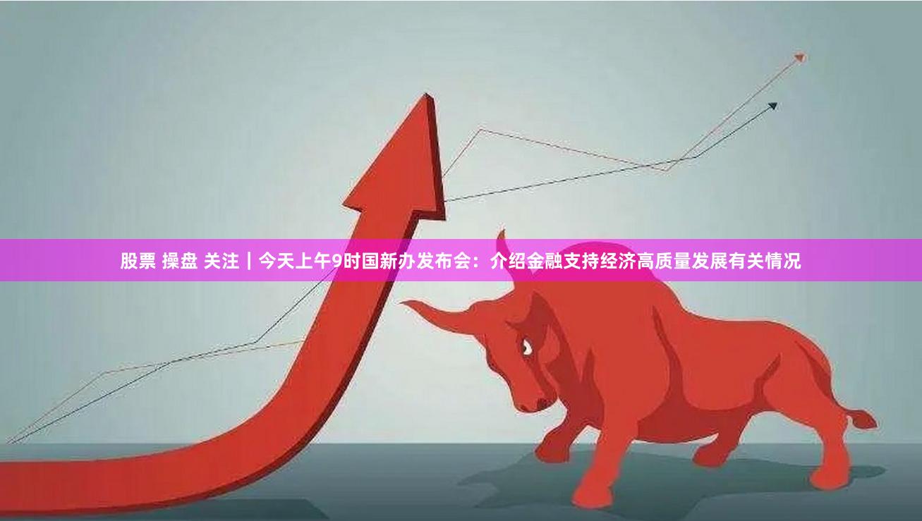 股票 操盘 关注｜今天上午9时国新办发布会：介绍金融支持经济高质量发展有关情况