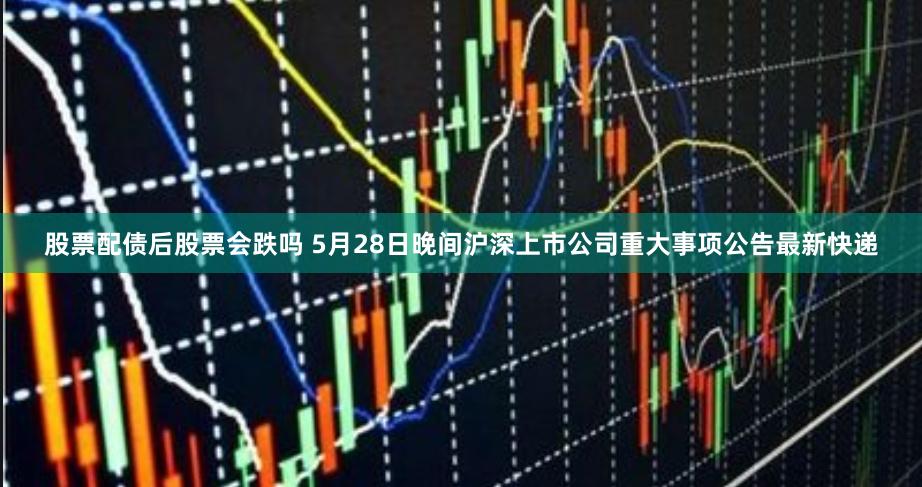 股票配债后股票会跌吗 5月28日晚间沪深上市公司重大事项公告最新快递